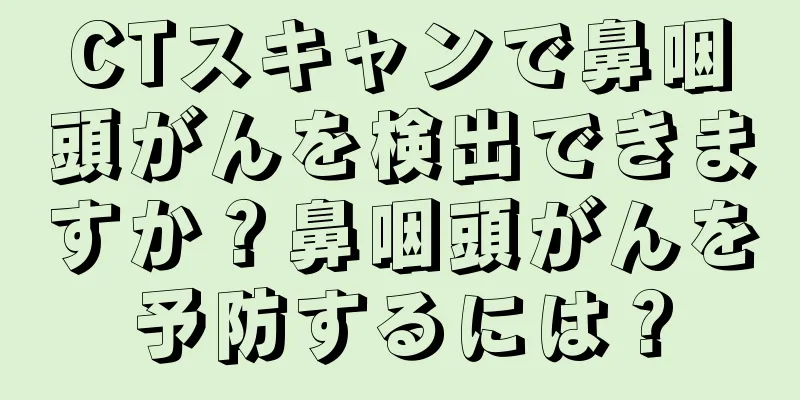 CTスキャンで鼻咽頭がんを検出できますか？鼻咽頭がんを予防するには？