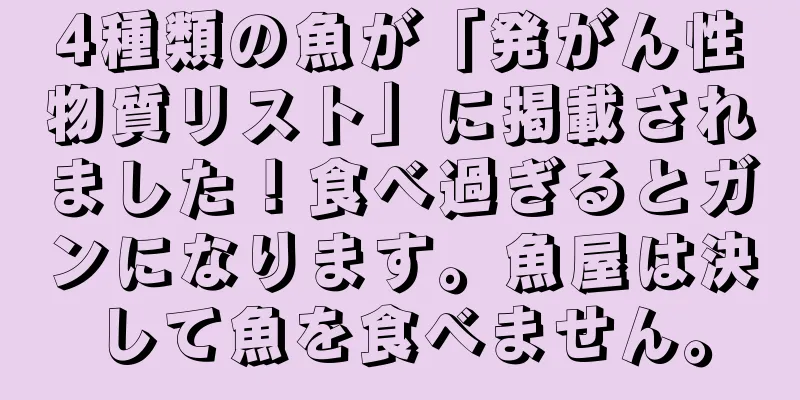 4種類の魚が「発がん性物質リスト」に掲載されました！食べ過ぎるとガンになります。魚屋は決して魚を食べません。