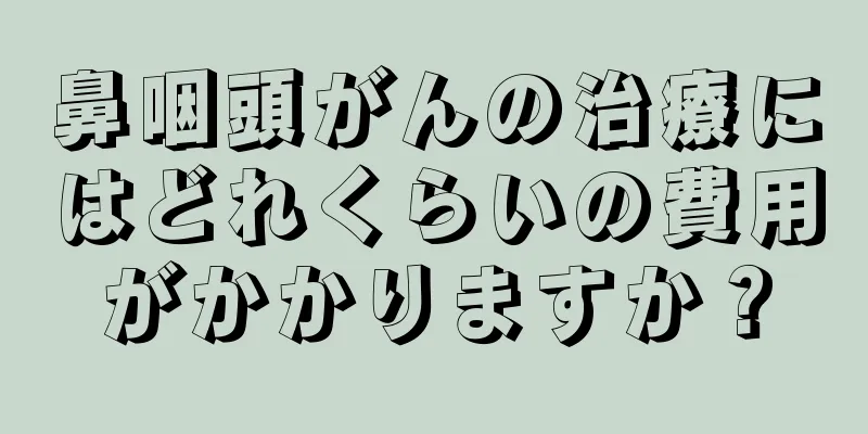 鼻咽頭がんの治療にはどれくらいの費用がかかりますか？