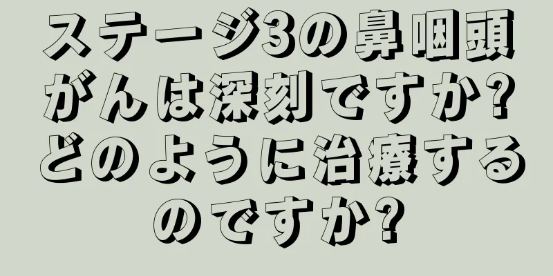 ステージ3の鼻咽頭がんは深刻ですか?どのように治療するのですか?