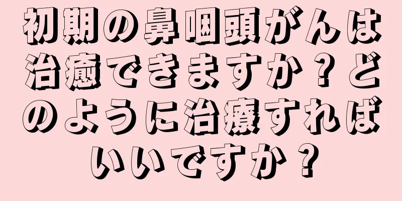 初期の鼻咽頭がんは治癒できますか？どのように治療すればいいですか？