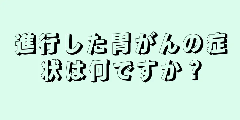 進行した胃がんの症状は何ですか？