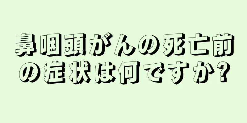 鼻咽頭がんの死亡前の症状は何ですか?