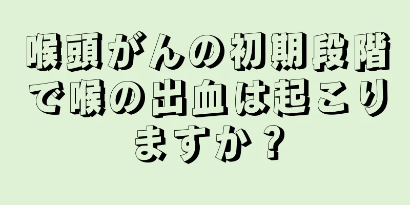 喉頭がんの初期段階で喉の出血は起こりますか？