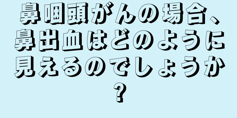 鼻咽頭がんの場合、鼻出血はどのように見えるのでしょうか?