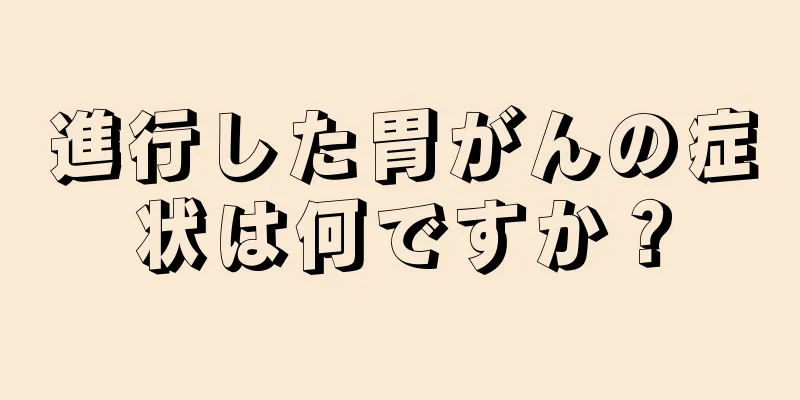 進行した胃がんの症状は何ですか？