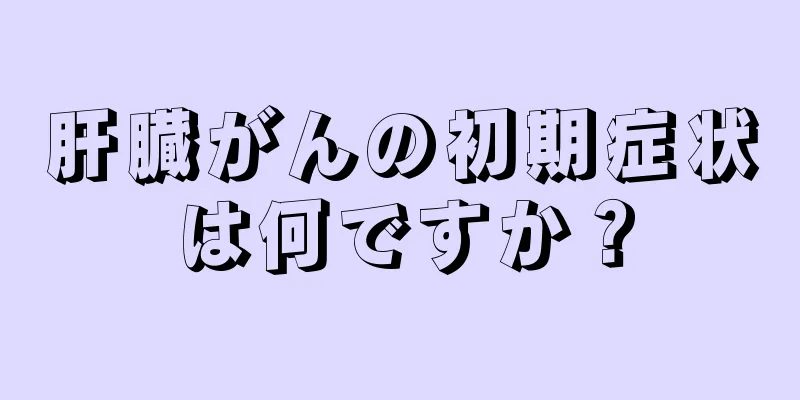 肝臓がんの初期症状は何ですか？