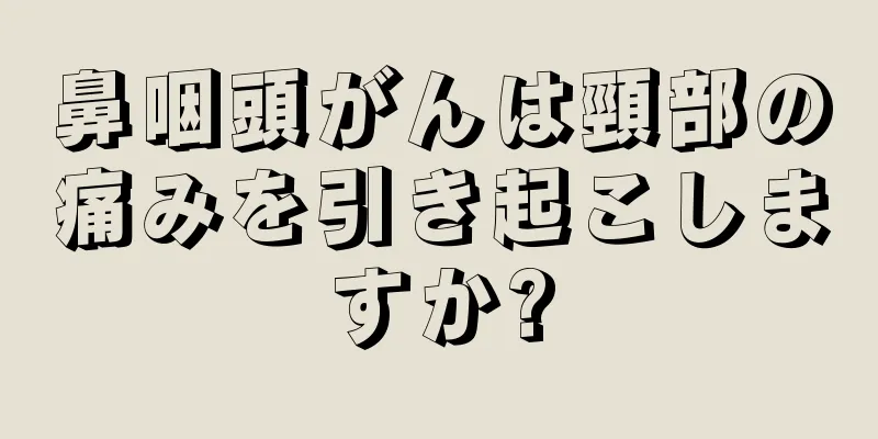 鼻咽頭がんは頸部の痛みを引き起こしますか?