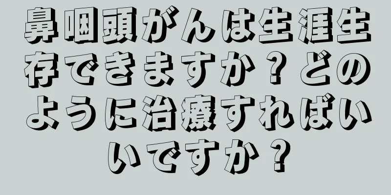 鼻咽頭がんは生涯生存できますか？どのように治療すればいいですか？