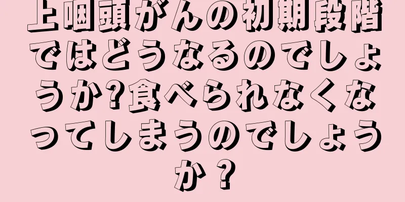 上咽頭がんの初期段階ではどうなるのでしょうか?食べられなくなってしまうのでしょうか？