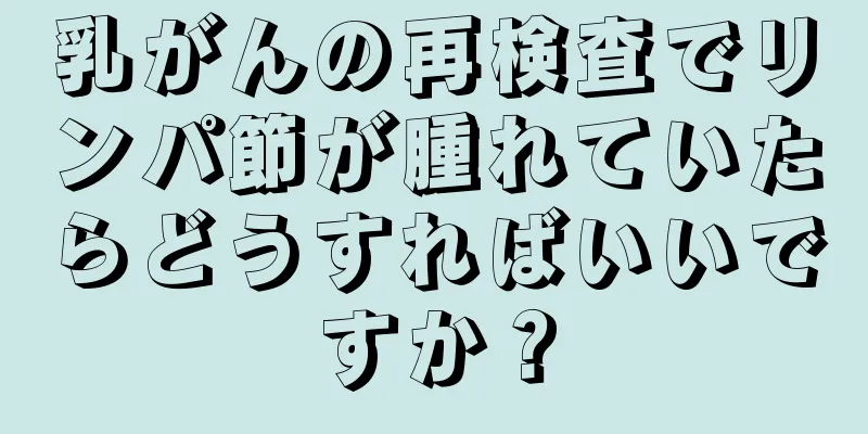 乳がんの再検査でリンパ節が腫れていたらどうすればいいですか？