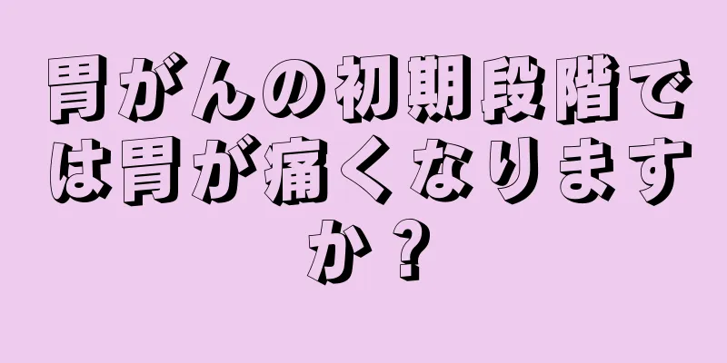 胃がんの初期段階では胃が痛くなりますか？