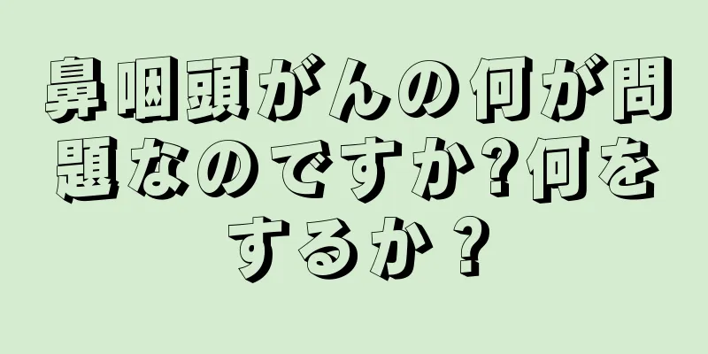 鼻咽頭がんの何が問題なのですか?何をするか？