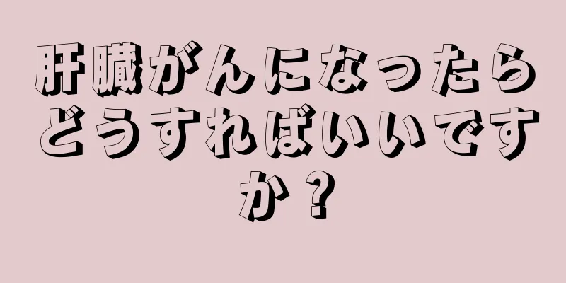 肝臓がんになったらどうすればいいですか？