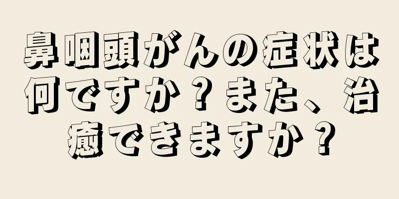 鼻咽頭がんの症状は何ですか？また、治癒できますか？