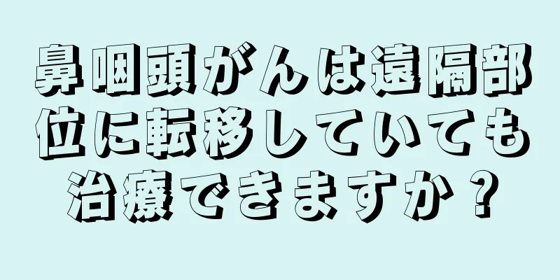 鼻咽頭がんは遠隔部位に転移していても治療できますか？