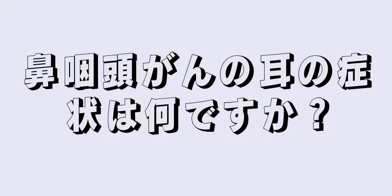 鼻咽頭がんの耳の症状は何ですか？