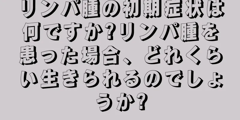 リンパ腫の初期症状は何ですか?リンパ腫を患った場合、どれくらい生きられるのでしょうか?