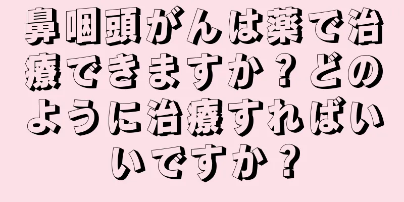 鼻咽頭がんは薬で治療できますか？どのように治療すればいいですか？