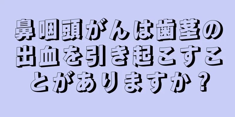 鼻咽頭がんは歯茎の出血を引き起こすことがありますか？