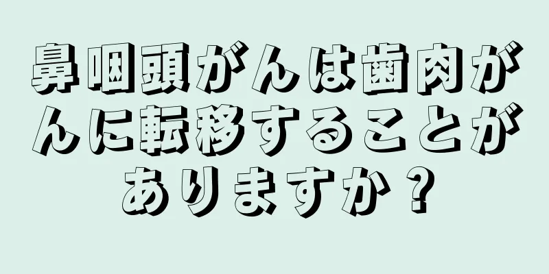鼻咽頭がんは歯肉がんに転移することがありますか？