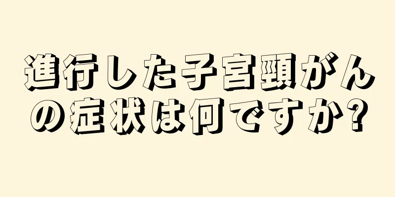 進行した子宮頸がんの症状は何ですか?