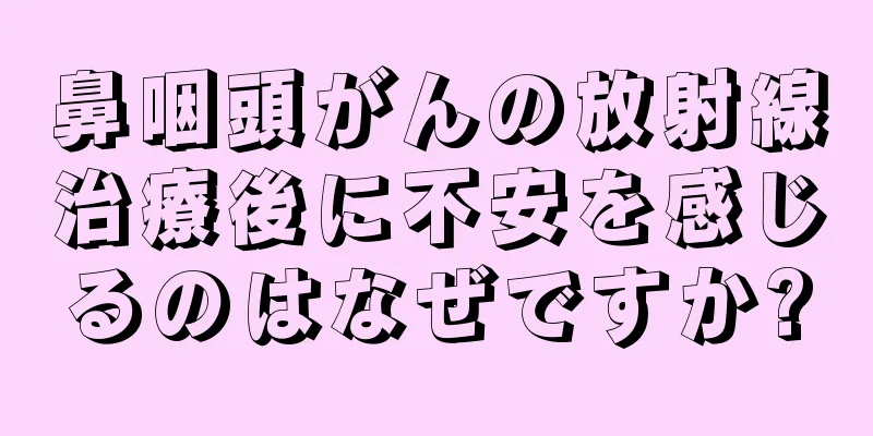 鼻咽頭がんの放射線治療後に不安を感じるのはなぜですか?