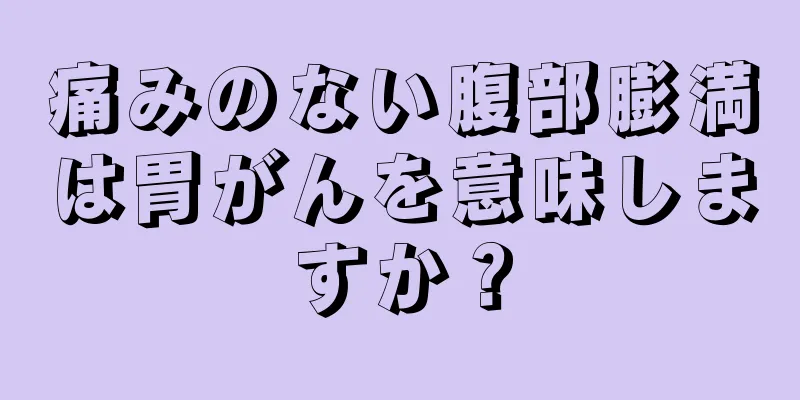 痛みのない腹部膨満は胃がんを意味しますか？