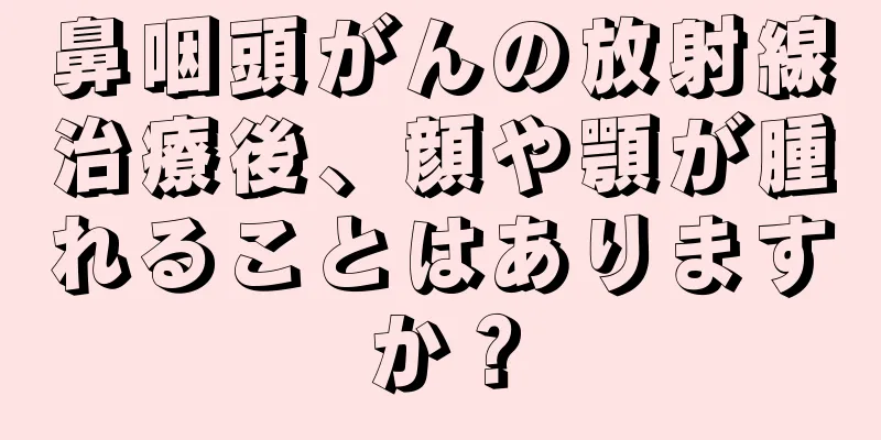 鼻咽頭がんの放射線治療後、顔や顎が腫れることはありますか？