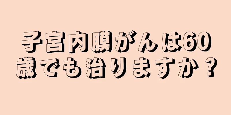 子宮内膜がんは60歳でも治りますか？