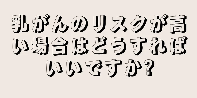 乳がんのリスクが高い場合はどうすればいいですか?