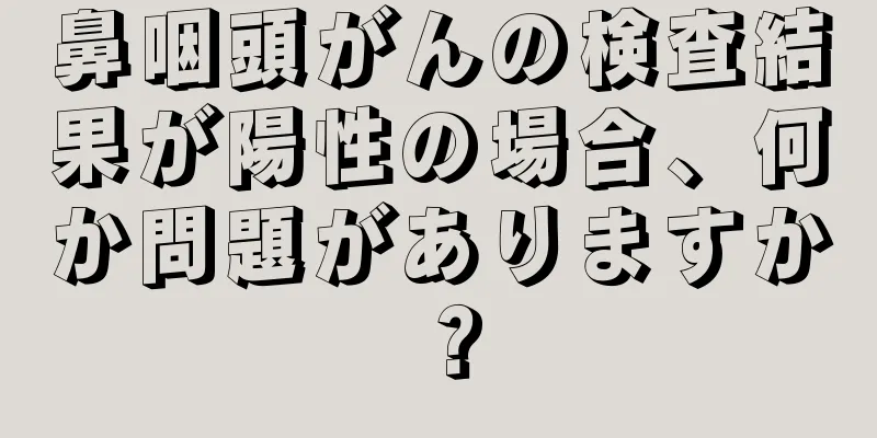 鼻咽頭がんの検査結果が陽性の場合、何か問題がありますか？