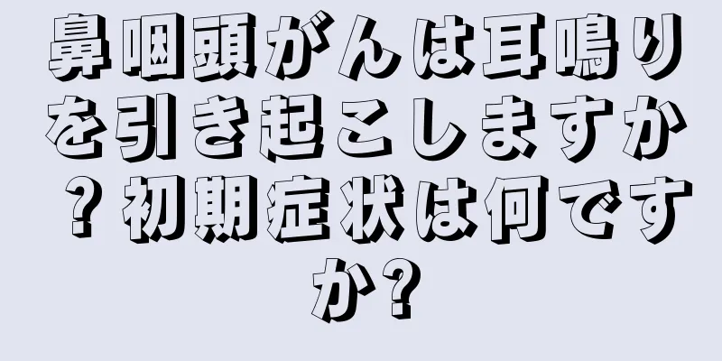 鼻咽頭がんは耳鳴りを引き起こしますか？初期症状は何ですか?