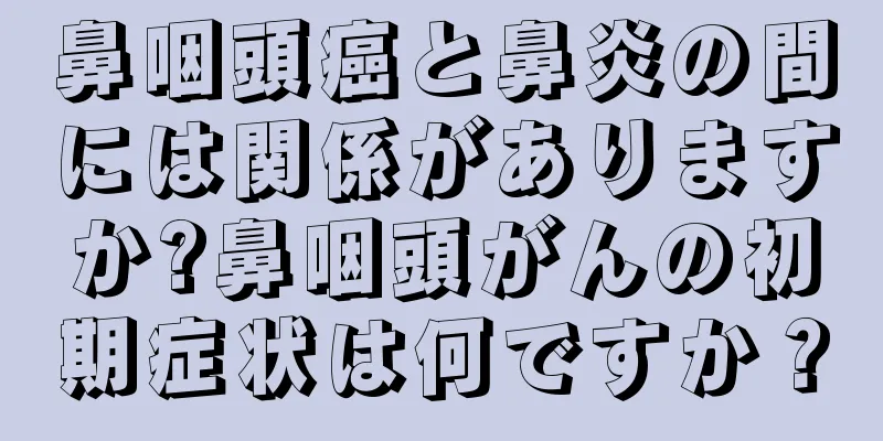 鼻咽頭癌と鼻炎の間には関係がありますか?鼻咽頭がんの初期症状は何ですか？