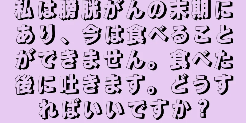 私は膀胱がんの末期にあり、今は食べることができません。食べた後に吐きます。どうすればいいですか？