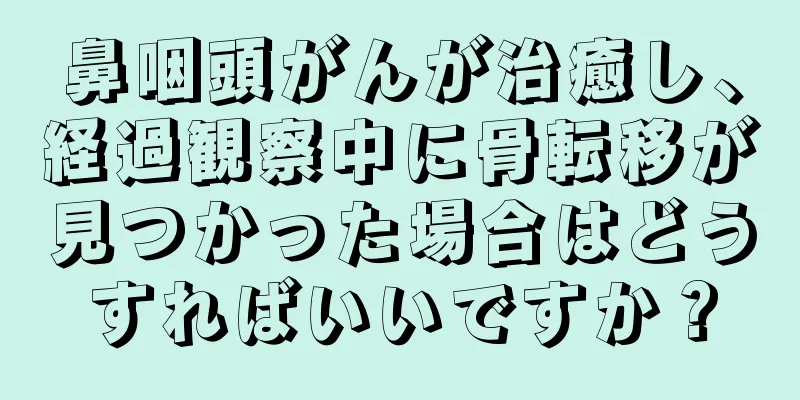 鼻咽頭がんが治癒し、経過観察中に骨転移が見つかった場合はどうすればいいですか？