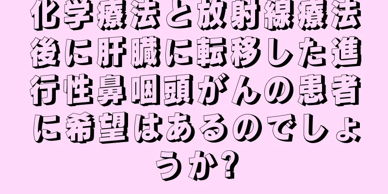 化学療法と放射線療法後に肝臓に転移した進行性鼻咽頭がんの患者に希望はあるのでしょうか?
