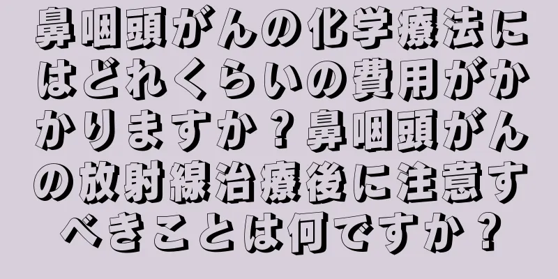鼻咽頭がんの化学療法にはどれくらいの費用がかかりますか？鼻咽頭がんの放射線治療後に注意すべきことは何ですか？