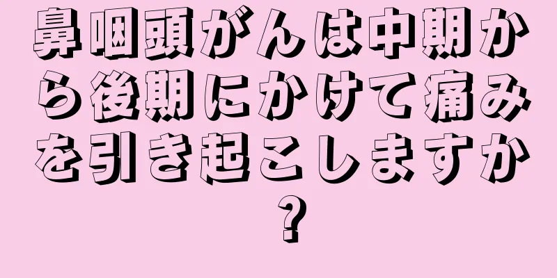 鼻咽頭がんは中期から後期にかけて痛みを引き起こしますか？