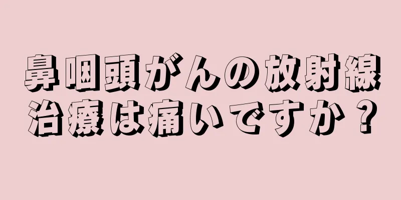 鼻咽頭がんの放射線治療は痛いですか？