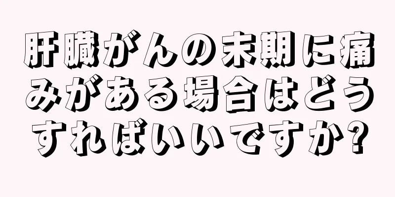 肝臓がんの末期に痛みがある場合はどうすればいいですか?