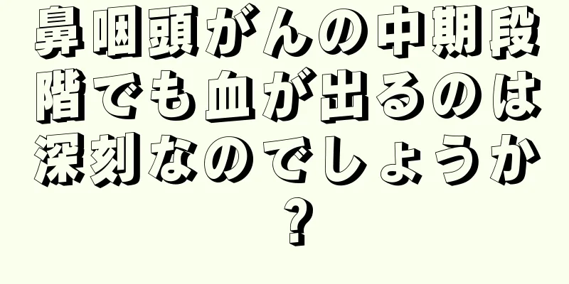 鼻咽頭がんの中期段階でも血が出るのは深刻なのでしょうか？