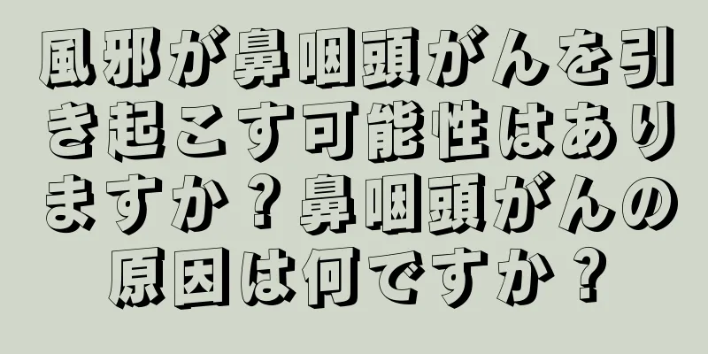 風邪が鼻咽頭がんを引き起こす可能性はありますか？鼻咽頭がんの原因は何ですか？