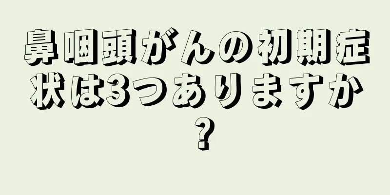 鼻咽頭がんの初期症状は3つありますか？