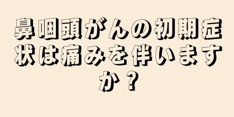 鼻咽頭がんの初期症状は痛みを伴いますか？