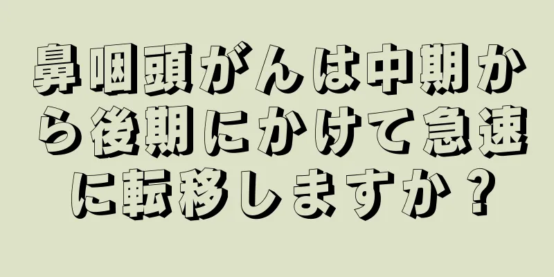 鼻咽頭がんは中期から後期にかけて急速に転移しますか？