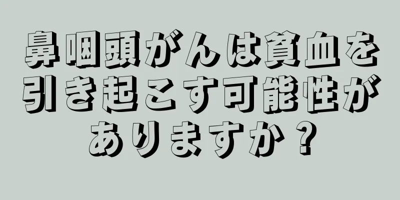 鼻咽頭がんは貧血を引き起こす可能性がありますか？