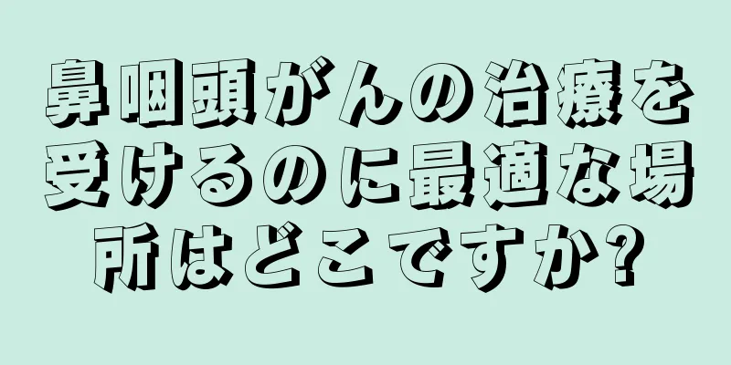 鼻咽頭がんの治療を受けるのに最適な場所はどこですか?