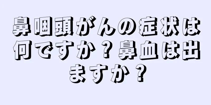 鼻咽頭がんの症状は何ですか？鼻血は出ますか？