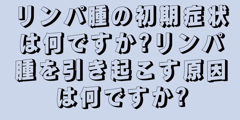 リンパ腫の初期症状は何ですか?リンパ腫を引き起こす原因は何ですか?